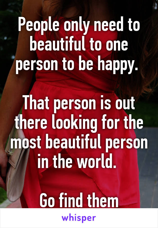 People only need to beautiful to one person to be happy. 

That person is out there looking for the most beautiful person in the world. 

Go find them