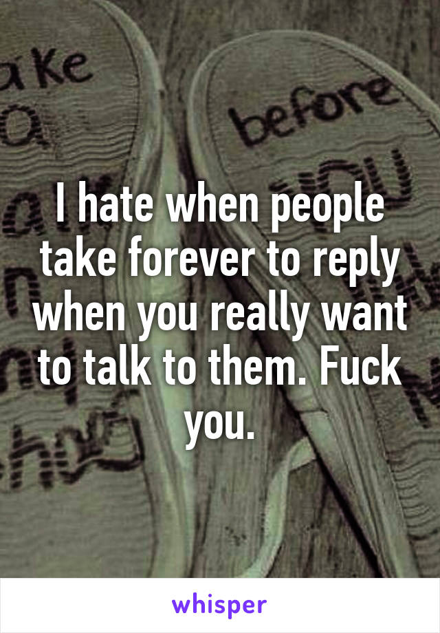 I hate when people take forever to reply when you really want to talk to them. Fuck you.