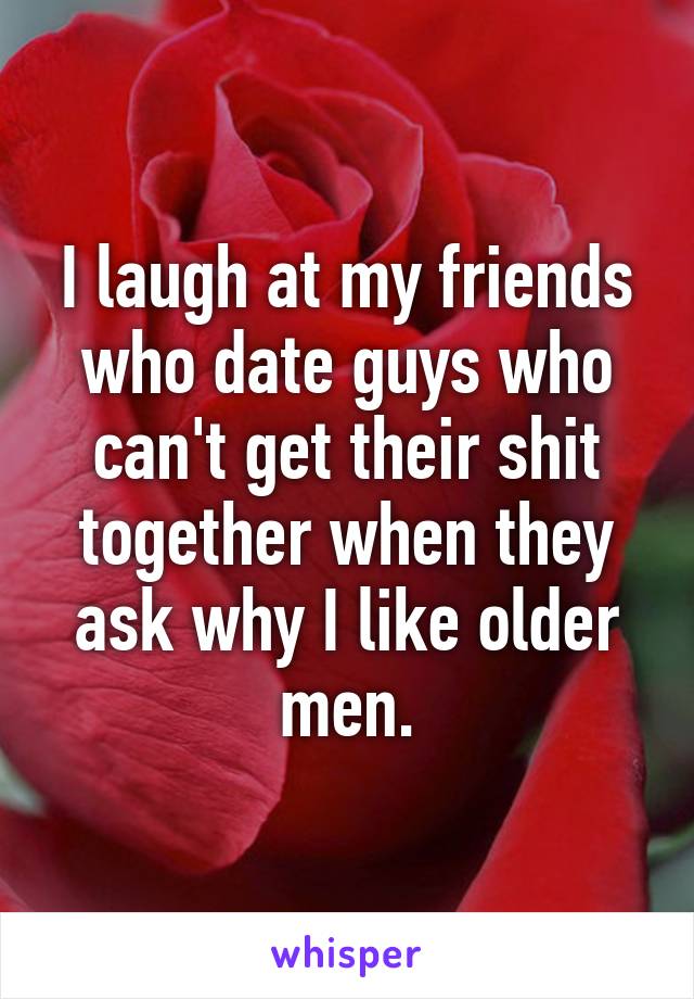 I laugh at my friends who date guys who can't get their shit together when they ask why I like older men.