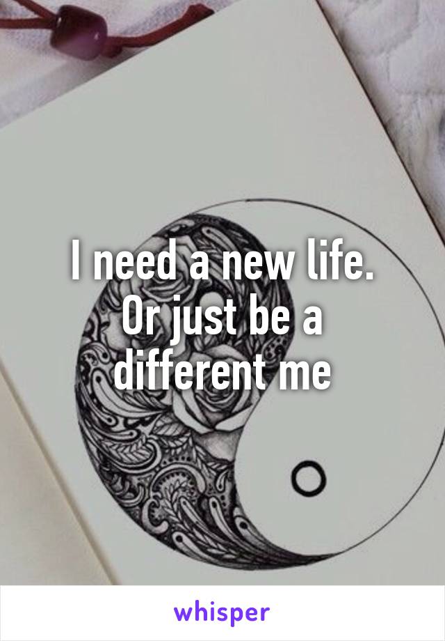 I need a new life.
Or just be a different me