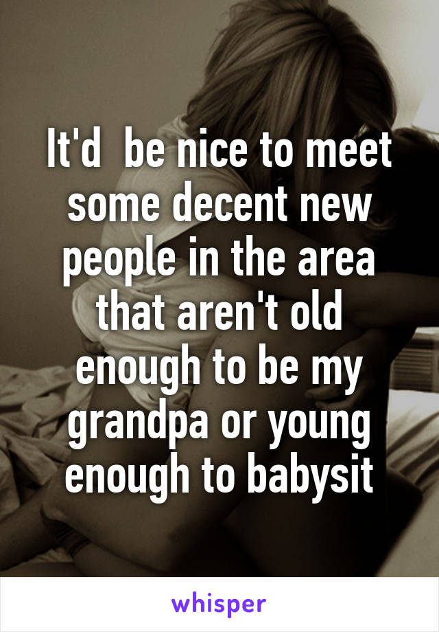 It'd  be nice to meet some decent new people in the area that aren't old enough to be my grandpa or young enough to babysit