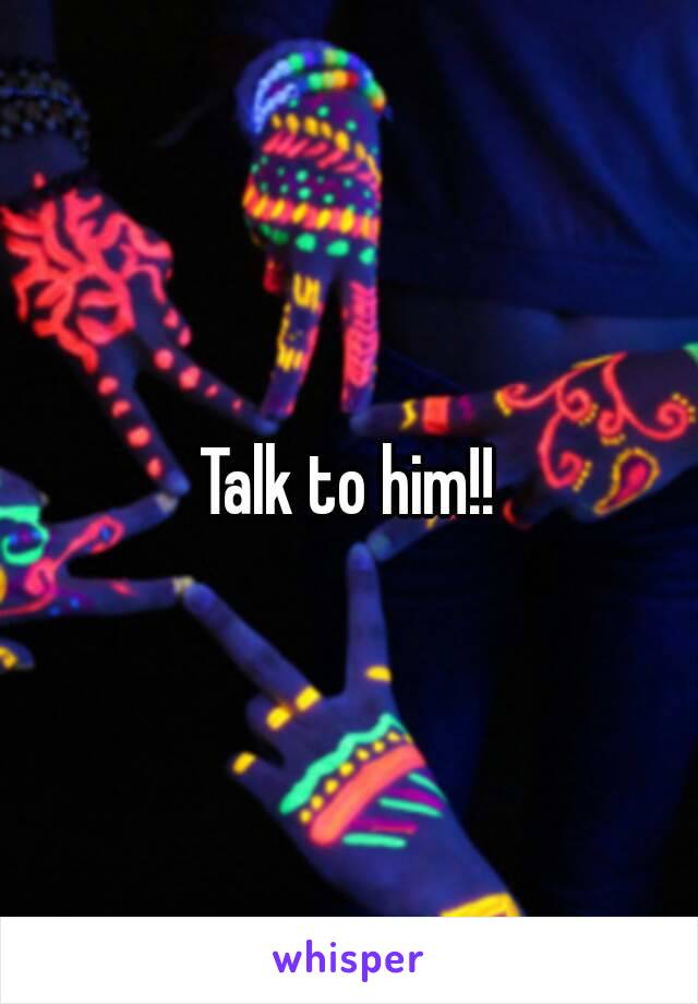 Talk to him!!
