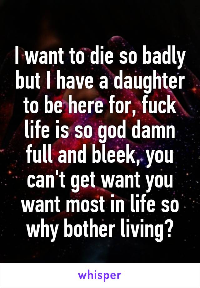 I want to die so badly but I have a daughter to be here for, fuck life is so god damn full and bleek, you can't get want you want most in life so why bother living?