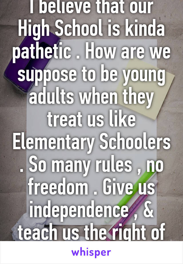 I believe that our High School is kinda pathetic . How are we suppose to be young adults when they treat us like Elementary Schoolers . So many rules , no freedom . Give us independence , & teach us the right of way .  -Senior