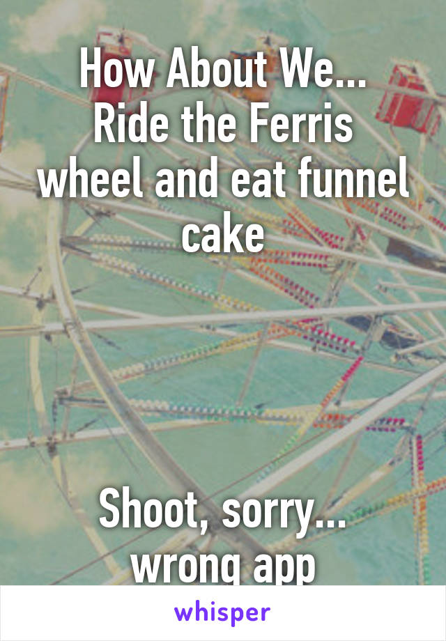 How About We...
Ride the Ferris wheel and eat funnel cake




Shoot, sorry...
wrong app