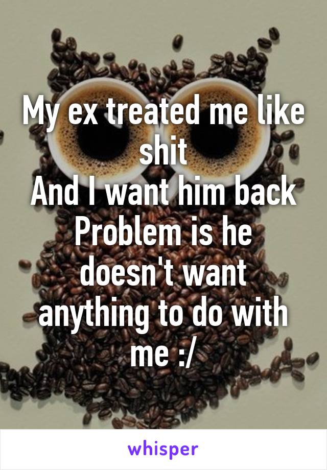 My ex treated me like shit
And I want him back
Problem is he doesn't want anything to do with me :/