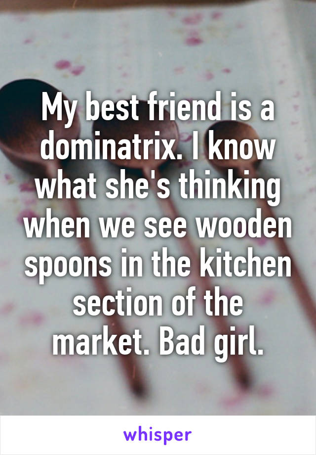 My best friend is a dominatrix. I know what she's thinking when we see wooden spoons in the kitchen section of the market. Bad girl.