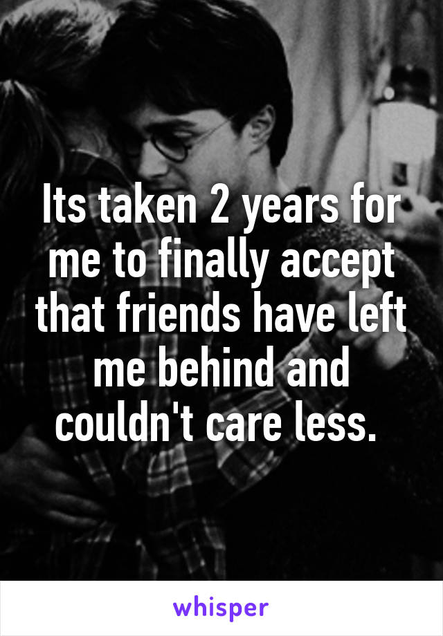 Its taken 2 years for me to finally accept that friends have left me behind and couldn't care less. 