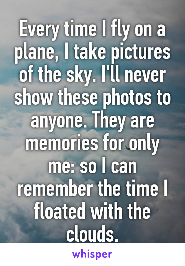 Every time I fly on a plane, I take pictures of the sky. I'll never show these photos to anyone. They are memories for only me: so I can remember the time I floated with the clouds.