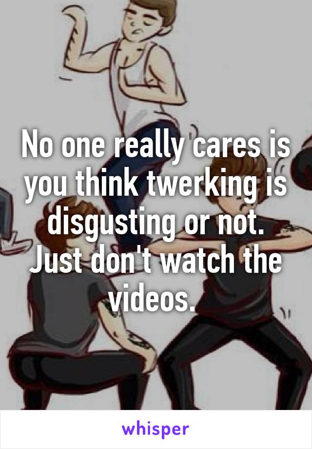 No one really cares is you think twerking is disgusting or not. Just don't watch the videos. 