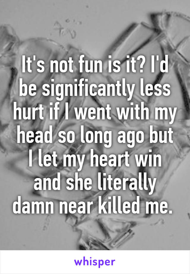 It's not fun is it? I'd be significantly less hurt if I went with my head so long ago but I let my heart win and she literally damn near killed me. 