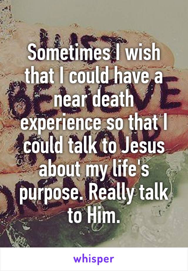 Sometimes I wish that I could have a near death experience so that I could talk to Jesus about my life's purpose. Really talk to Him.