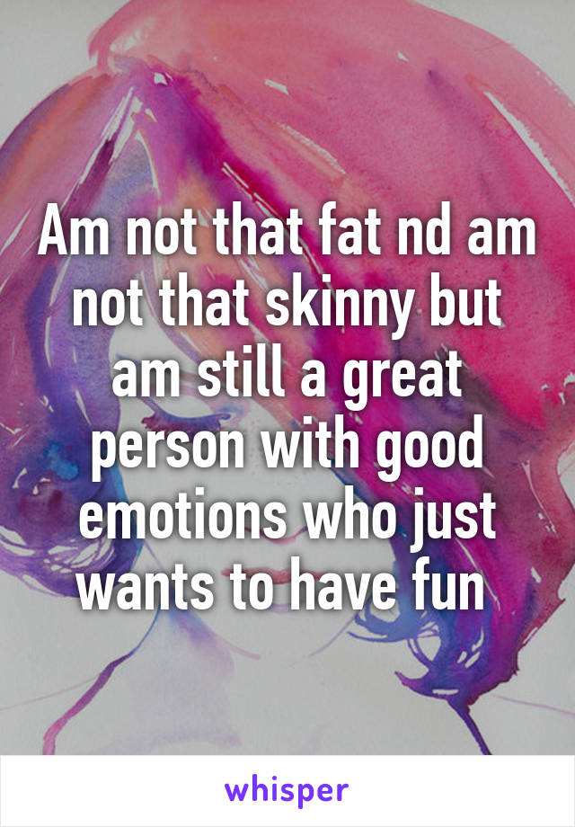 Am not that fat nd am not that skinny but am still a great person with good emotions who just wants to have fun 