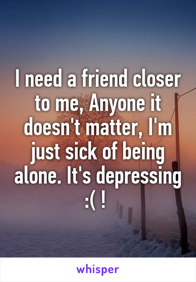 I need a friend closer to me, Anyone it doesn't matter, I'm just sick of being alone. It's depressing :( ! 