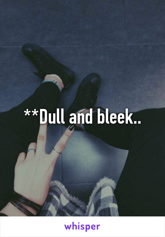 **Dull and bleek..