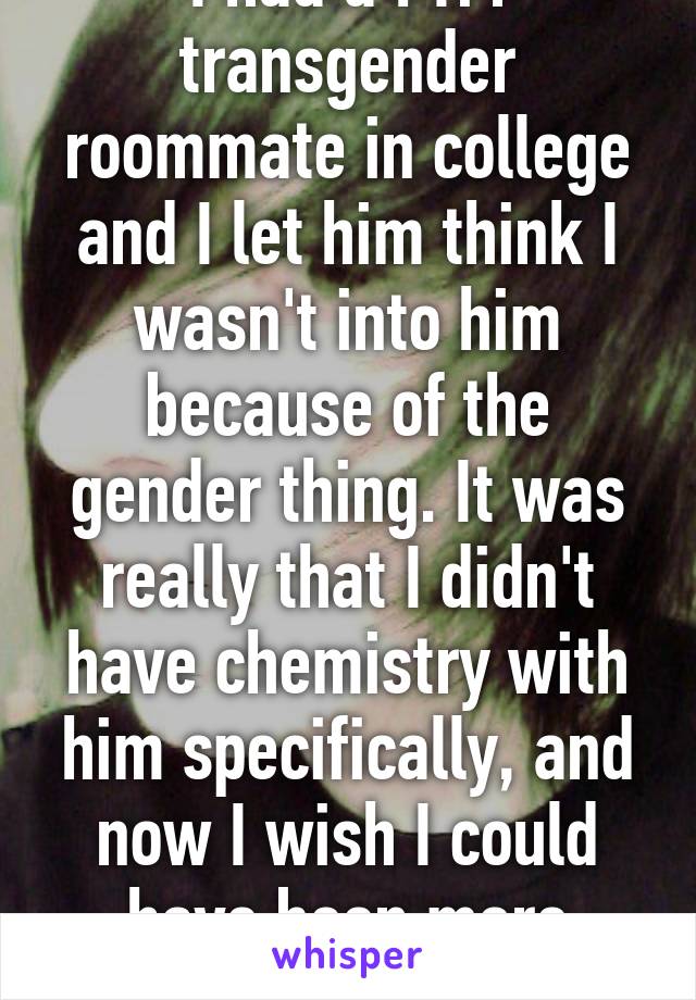 I had a FTM transgender roommate in college and I let him think I wasn't into him because of the gender thing. It was really that I didn't have chemistry with him specifically, and now I wish I could have been more honest. 