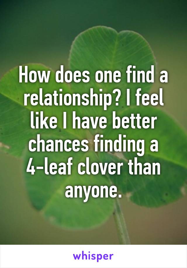 How does one find a relationship? I feel like I have better chances finding a 4-leaf clover than anyone.