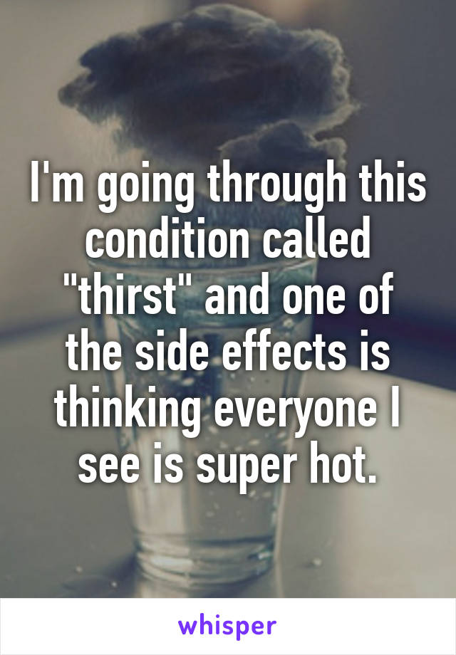 I'm going through this condition called "thirst" and one of the side effects is thinking everyone I see is super hot.