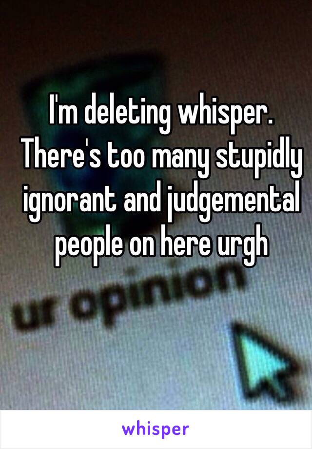 I'm deleting whisper. There's too many stupidly ignorant and judgemental people on here urgh