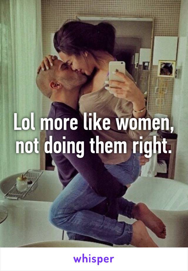 Lol more like women, not doing them right.