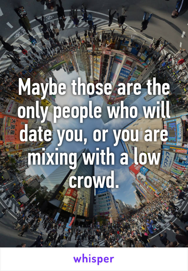 Maybe those are the only people who will date you, or you are mixing with a low crowd.