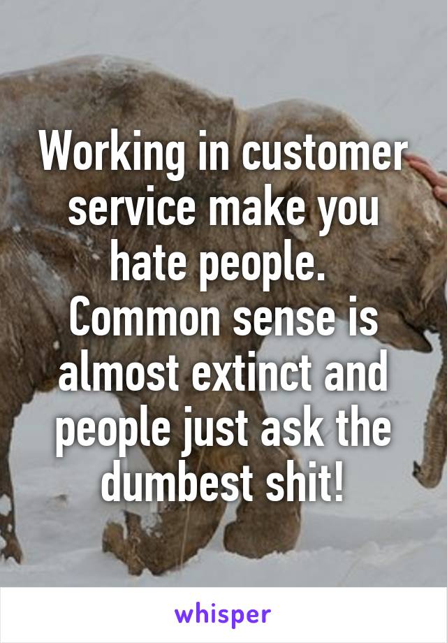 Working in customer service make you hate people. 
Common sense is almost extinct and people just ask the dumbest shit!