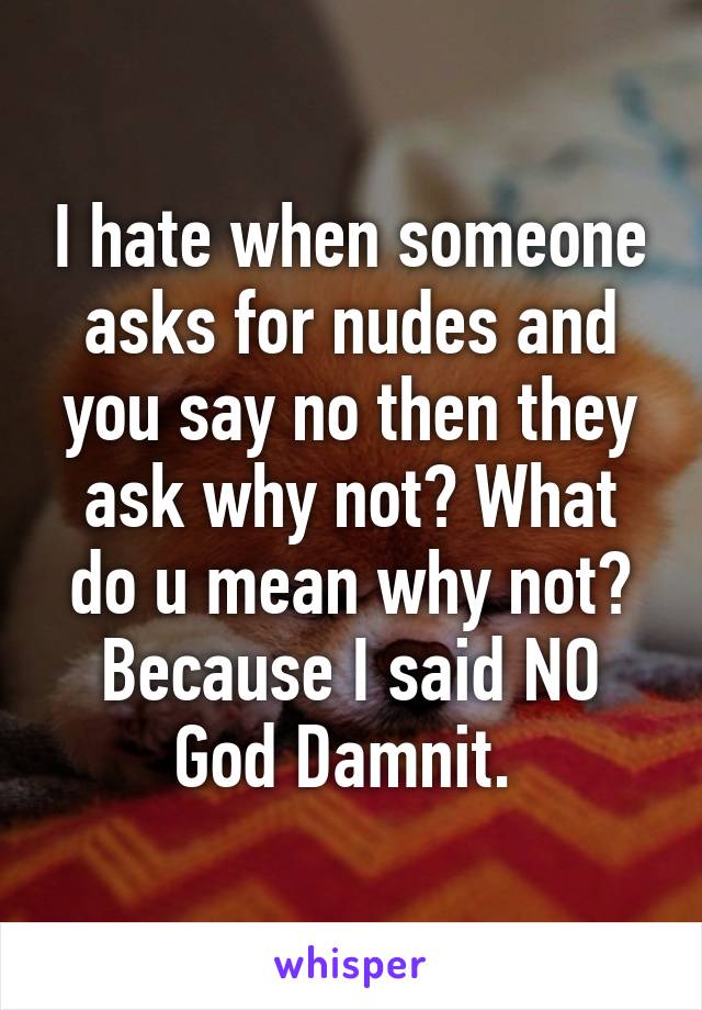 I hate when someone asks for nudes and you say no then they ask why not? What do u mean why not? Because I said NO God Damnit. 