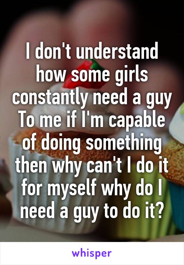 I don't understand how some girls constantly need a guy
To me if I'm capable of doing something then why can't I do it for myself why do I need a guy to do it?