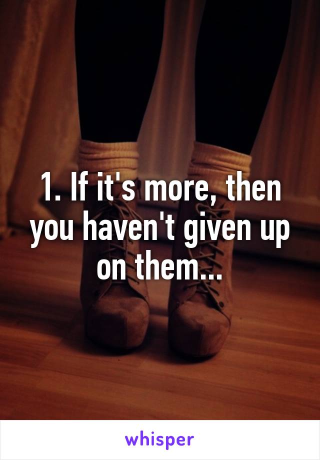 1. If it's more, then you haven't given up on them...