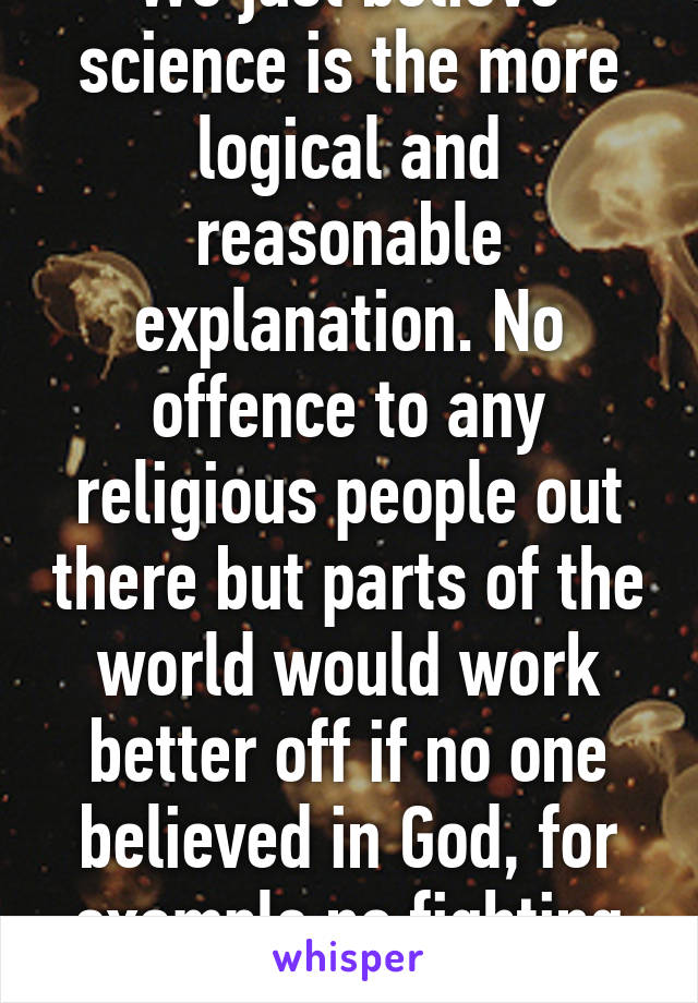 We just believe science is the more logical and reasonable explanation. No offence to any religious people out there but parts of the world would work better off if no one believed in God, for example no fighting over religions!