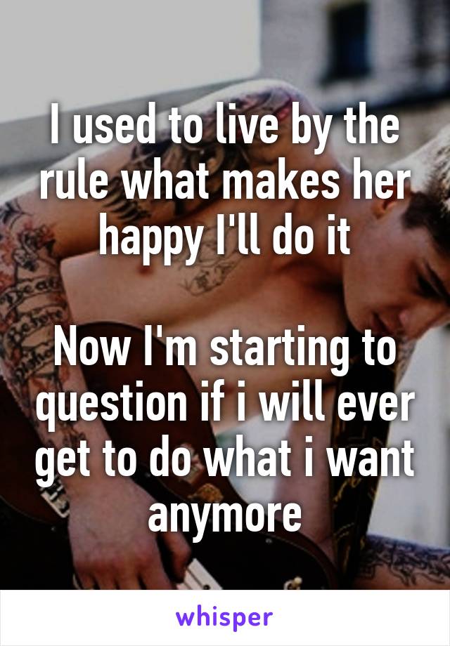 I used to live by the rule what makes her happy I'll do it

Now I'm starting to question if i will ever get to do what i want anymore