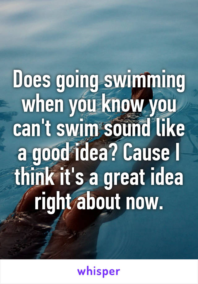 Does going swimming when you know you can't swim sound like a good idea? Cause I think it's a great idea right about now.