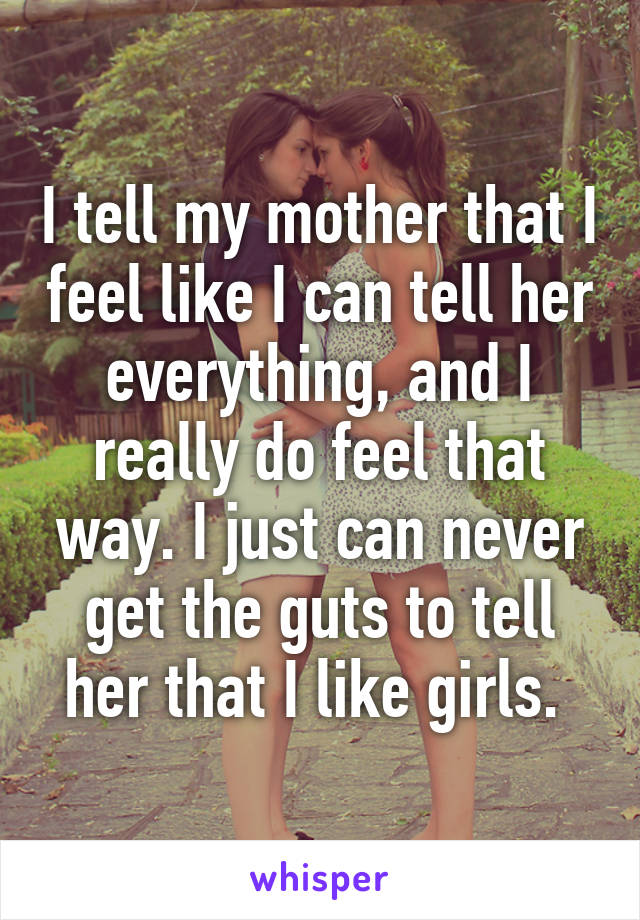 I tell my mother that I feel like I can tell her everything, and I really do feel that way. I just can never get the guts to tell her that I like girls. 