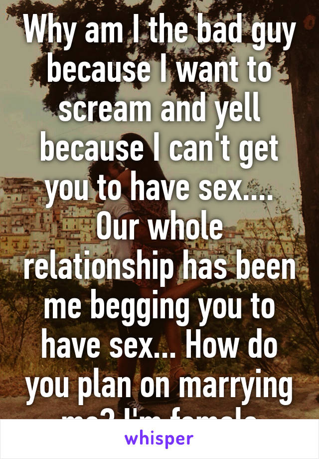 Why am I the bad guy because I want to scream and yell because I can't get you to have sex.... Our whole relationship has been me begging you to have sex... How do you plan on marrying me? I'm female