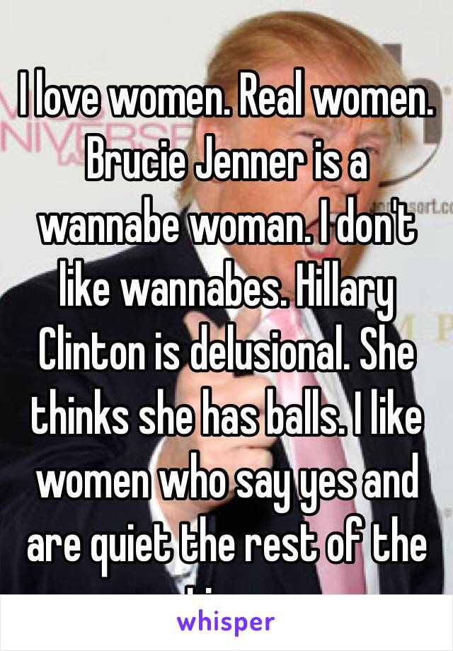 I love women. Real women. Brucie Jenner is a wannabe woman. I don't like wannabes. Hillary Clinton is delusional. She thinks she has balls. I like women who say yes and are quiet the rest of the time.