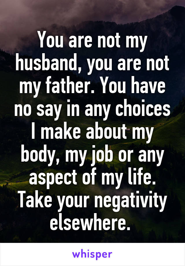 You are not my husband, you are not my father. You have no say in any choices I make about my body, my job or any aspect of my life. Take your negativity elsewhere. 