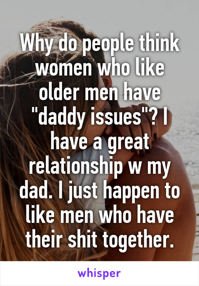 Why do people think women who like older men have "daddy issues"? I have a great relationship w my dad. I just happen to like men who have their shit together.