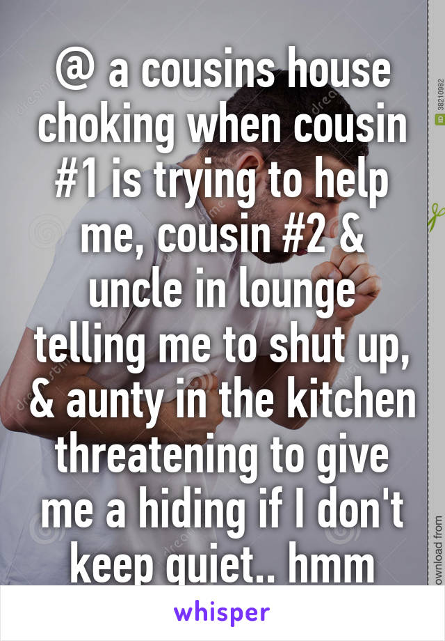 @ a cousins house choking when cousin #1 is trying to help me, cousin #2 & uncle in lounge telling me to shut up, & aunty in the kitchen threatening to give me a hiding if I don't keep quiet.. hmm