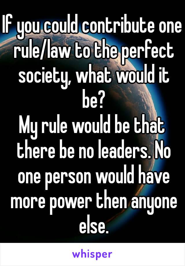 If you could contribute one rule/law to the perfect society, what would it be?
My rule would be that there be no leaders. No one person would have more power then anyone else.