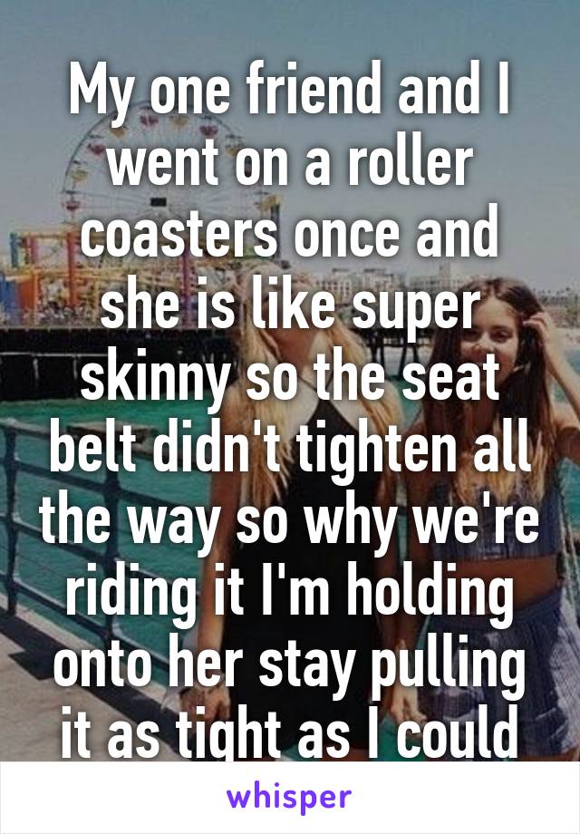 My one friend and I went on a roller coasters once and she is like super skinny so the seat belt didn't tighten all the way so why we're riding it I'm holding onto her stay pulling it as tight as I could