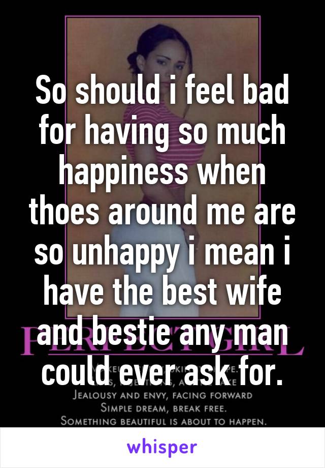 So should i feel bad for having so much happiness when thoes around me are so unhappy i mean i have the best wife and bestie any man could ever ask for.