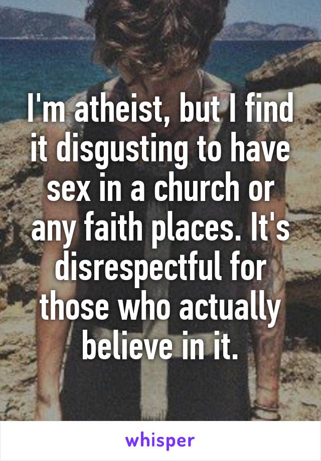 I'm atheist, but I find it disgusting to have sex in a church or any faith places. It's disrespectful for those who actually believe in it.