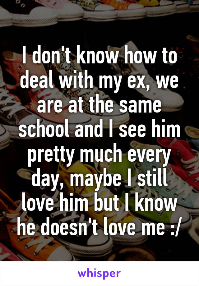 I don't know how to deal with my ex, we are at the same school and I see him pretty much every day, maybe I still love him but I know he doesn't love me :/