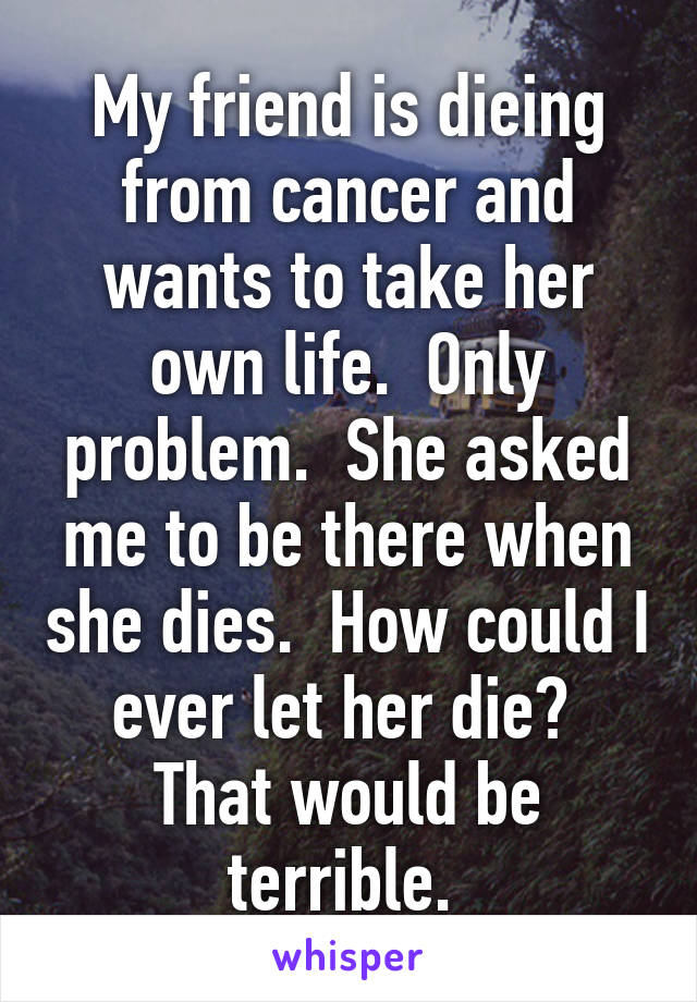 My friend is dieing from cancer and wants to take her own life.  Only problem.  She asked me to be there when she dies.  How could I ever let her die?  That would be terrible. 