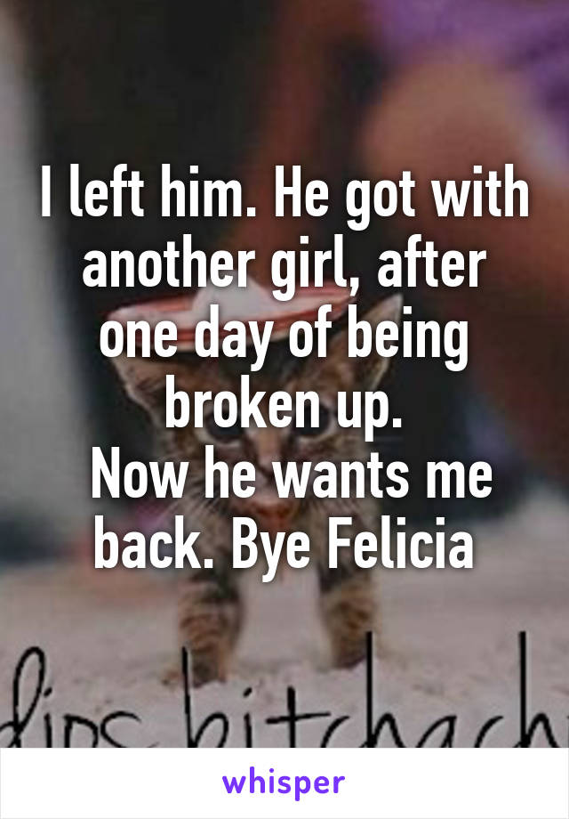 I left him. He got with another girl, after one day of being broken up.
 Now he wants me back. Bye Felicia
