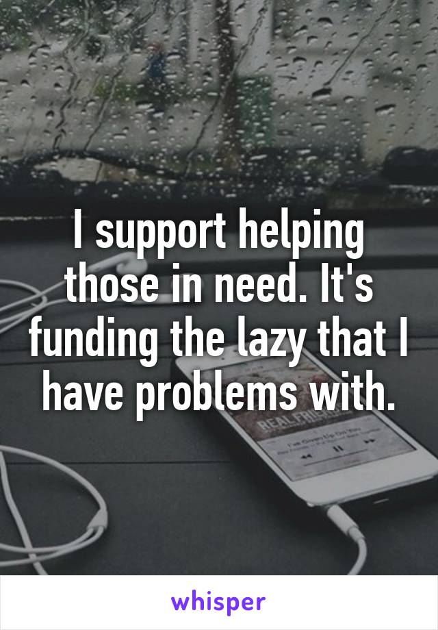 I support helping those in need. It's funding the lazy that I have problems with.