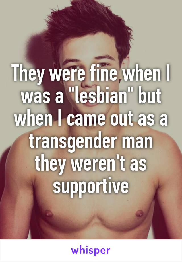 They were fine when I was a "lesbian" but when I came out as a transgender man they weren't as supportive