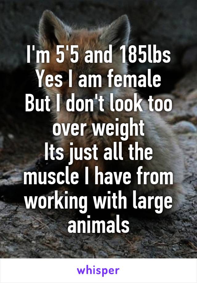 I'm 5'5 and 185lbs
Yes I am female
But I don't look too over weight
Its just all the muscle I have from working with large animals