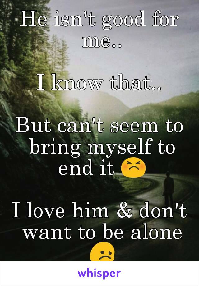 He isn't good for me..

I know that..

But can't seem to bring myself to end it 😣

I love him & don't want to be alone 😞