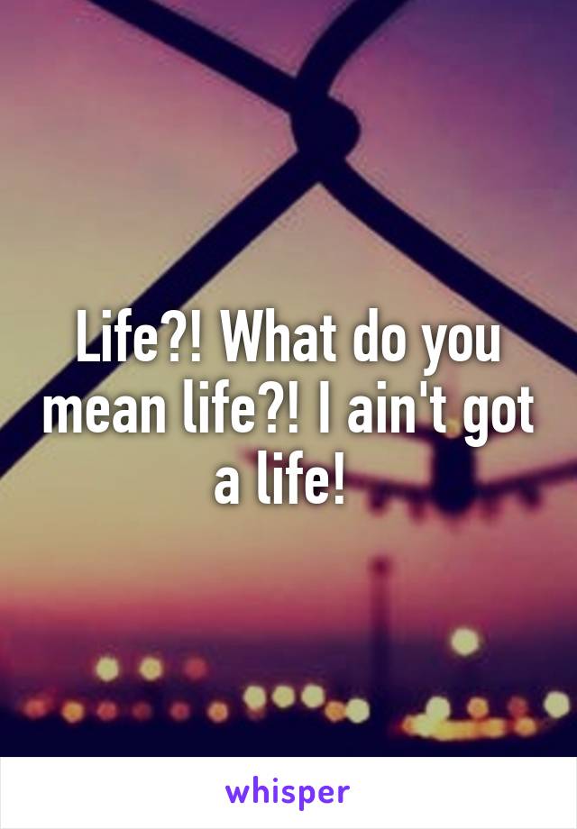 Life?! What do you mean life?! I ain't got a life! 